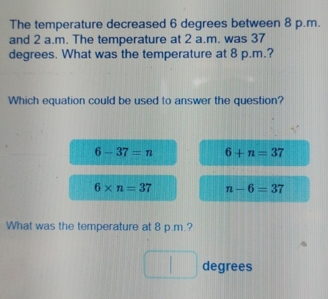 The temperature decreased 6 degrees between 8 p.m.
and 2 a.m. The temperature at 2 a.m. was 37
degrees. What was the temperature at 8 p.m.?
Which equation could be used to answer the question?
6-37=n
6+n=37
6* n=37
n-6=37
What was the temperature at 8 p.m.?
degrees