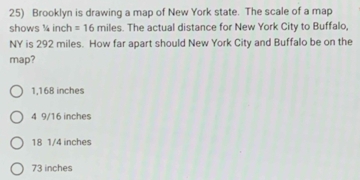 Brooklyn is drawing a map of New York state. The scale of a map
shows ¼ inch =16 miles. The actual distance for New York City to Buffalo,
NY is 292 miles. How far apart should New York City and Buffalo be on the
map?
1,168 inches
4 9/16 inches
18 1/4 inches
73 inches