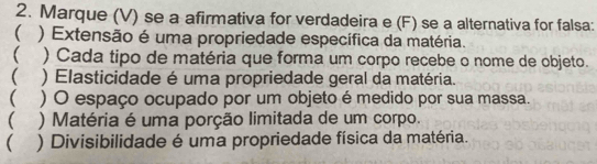 Marque (V) se a afirmativa for verdadeira e (F) se a alternativa for falsa: 
 ) Extensão é uma propriedade específica da matéria. 
) Cada tipo de matéria que forma um corpo recebe o nome de objeto. 
( ) Elasticidade é uma propriedade geral da matéria. 
 ) O espaço ocupado por um objeto é medido por sua massa. 
 ) Matéria é uma porção limitada de um corpo. 
 ) Divisibilidade é uma propriedade física da matéria.