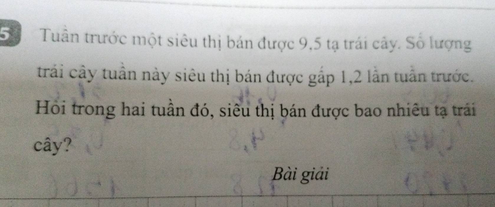 Tuần trước một siêu thị bán được 9,5 tạ trái cây. Số lượng 
trải cây tuần này siêu thị bán được gắp 1, 2 lần tuần trước. 
Hỏi trong hai tuần đó, siêu thị bán được bao nhiêu tạ trái 
cây? 
Bài giải