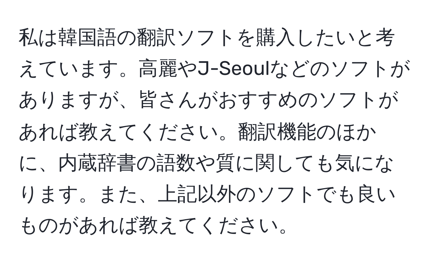 私は韓国語の翻訳ソフトを購入したいと考えています。高麗やJ-Seoulなどのソフトがありますが、皆さんがおすすめのソフトがあれば教えてください。翻訳機能のほかに、内蔵辞書の語数や質に関しても気になります。また、上記以外のソフトでも良いものがあれば教えてください。