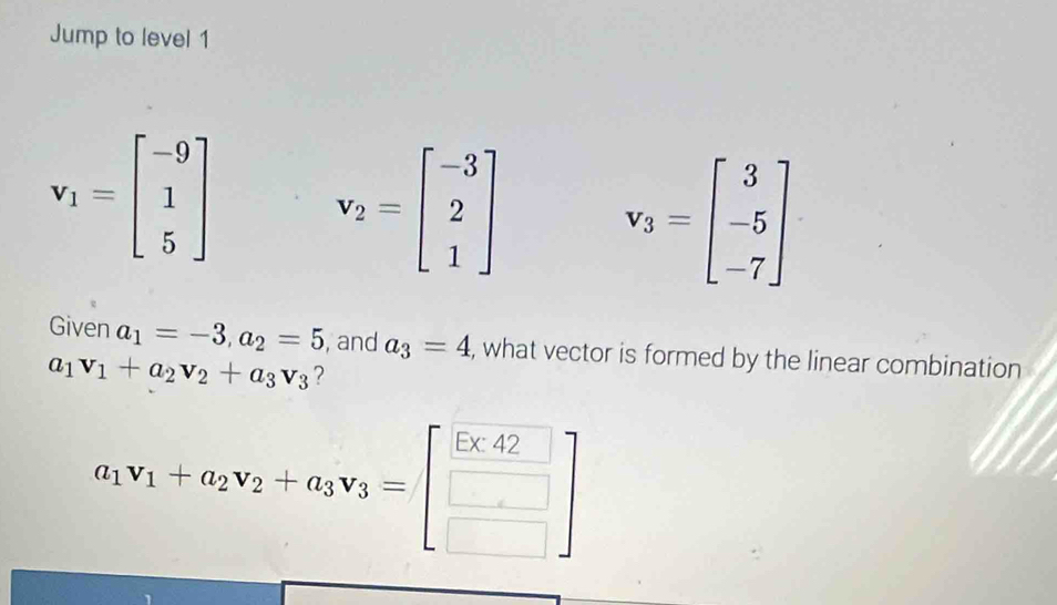 Jump to level 1
v_1=beginbmatrix -9 1 5endbmatrix v_2=beginbmatrix -3 2 1endbmatrix v_3=beginbmatrix 3 -5 -7endbmatrix
Given a_1=-3, a_2=5 , and a_3=4 , what vector is formed by the linear combination
a_1v_1+a_2v_2+a_3v_3 ?
a_1v_1+a_2v_2+a_3v_3=beginbmatrix beginarrayr 5□  □ endbmatrix