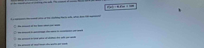 of the mionall orice of clothing she mls. The ansount of momay Adocia var B BB
f(x)=0.15x+320
f a reonesents the evenali petce of the clothing Alecia sells, what does 320 represent?
the amount of hur buse salary per wenk
the amoont in percentage she eams in commission per week
the amoont in total price of clothes she seffs per week
the amoent of tatal hours she works per week