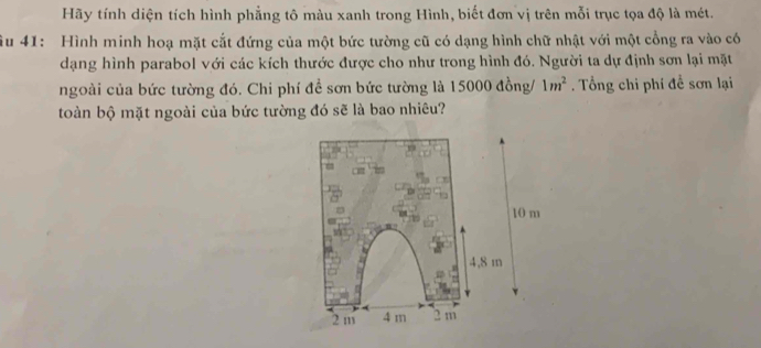 Hãy tính diện tích hình phẳng tô màu xanh trong Hình, biết đơn vị trên mỗi trục tọa độ là mét.
âu 41: Hình minh hoạ mặt cắt đứng của một bức tường cũ có dạng hình chữ nhật với một cổng ra vào có
dạng hình parabol với các kích thước được cho như trong hình đó. Người ta dự định sơn lại mặt
ngoài của bức tường đó. Chi phí đề sơn bức tường là 15000 đồng/ 1m^2 Tổng chi phí đề sơn lại
toàn bộ mặt ngoài của bức tường đó sẽ là bao nhiêu?
10 m
4,8 m
2m 4 m 2 m