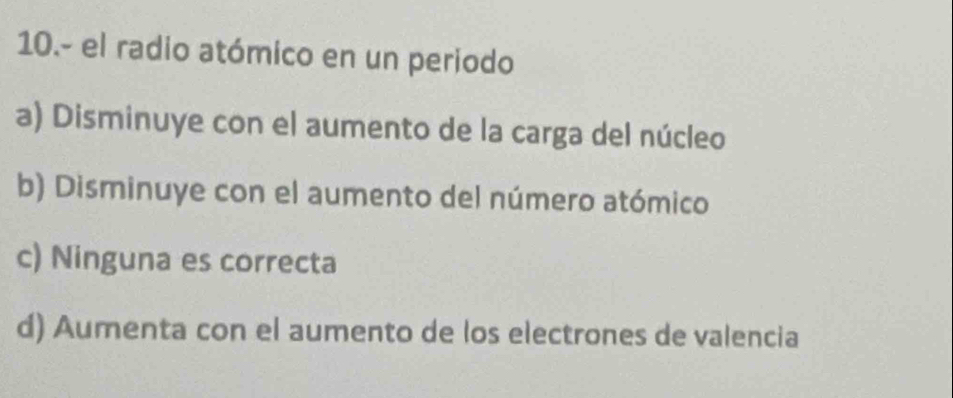 10.- el radio atómico en un periodo
a) Disminuye con el aumento de la carga del núcleo
b) Disminuye con el aumento del número atómico
c) Ninguna es correcta
d) Aumenta con el aumento de los electrones de valencia