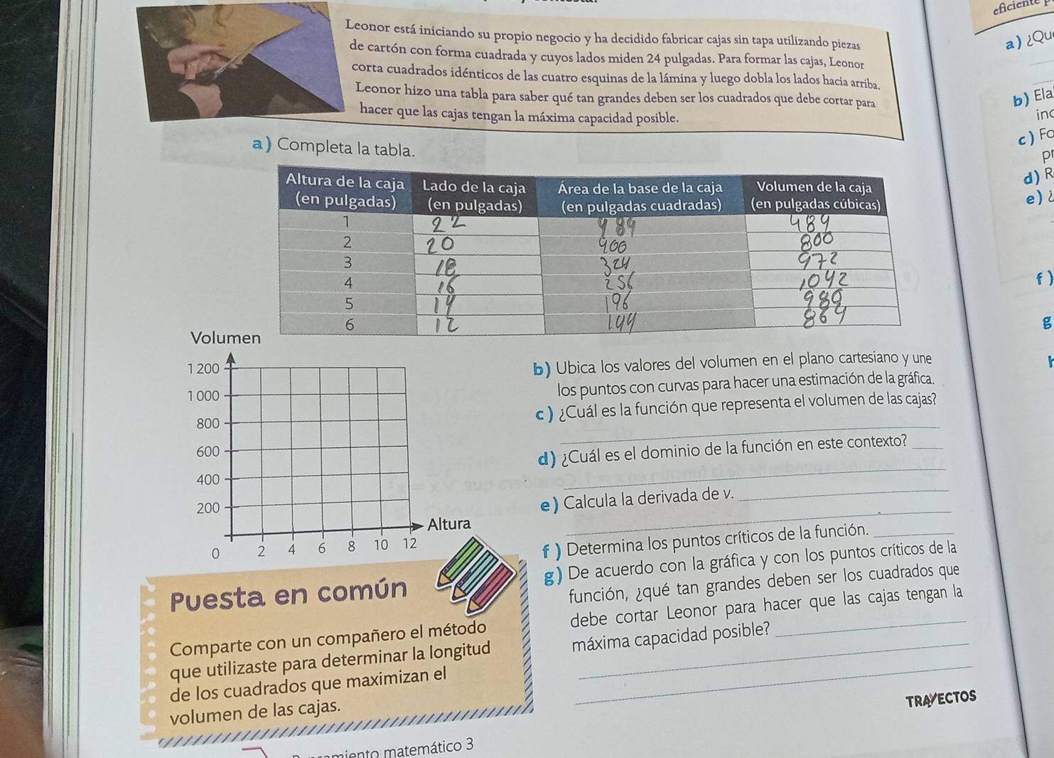 eficiente 
Leonor está iniciando su propio negocio y ha decidido fabricar cajas sin tapa utilizando piezas a)¿Qu 
de cartón con forma cuadrada y cuyos lados miden 24 pulgadas. Para formar las cajas, Leonor 
_ 
corta cuadrados idénticos de las cuatro esquinas de la lámina y luego dobla los lados hacia arriba, 
b) Ela 
Leonor hizo una tabla para saber qué tan grandes deben ser los cuadrados que debe cortar para inc 
hacer que las cajas tengan la máxima capacidad posible. 
c ) Fo 
a) Completa la tabla. 
pr 
d) R 
e) 
f ) 
g 
Volu 
1 200
b) Ubica los valores del volumen en el plano cartesiano y une
1000
los puntos con curvas para hacer una estimación de la gráfica. 
_
800 c ) ¿Cuál es la función que representa el volumen de las cajas?
600
d) ¿Cuál es el dominio de la función en este contexto?_
400
_
200
_ 
_ 
e) Calcula la derivada de v. 
Altura
0 2 4 6 8 10 12
f ) Determina los puntos críticos de la función._ 
Puesta en común g) De acuerdo con la gráfica y con los puntos críticos de la 
función, ¿qué tan grandes deben ser los cuadrados que 
_ 
Comparte con un compañero el método debe cortar Leonor para hacer que las cajas tengan la 
que utilizaste para determinar la longitud máxima capacidad posible? 
de los cuadrados que maximizan el 
volumen de las cajas. 
TRAVECTOS 
iento matemático 3