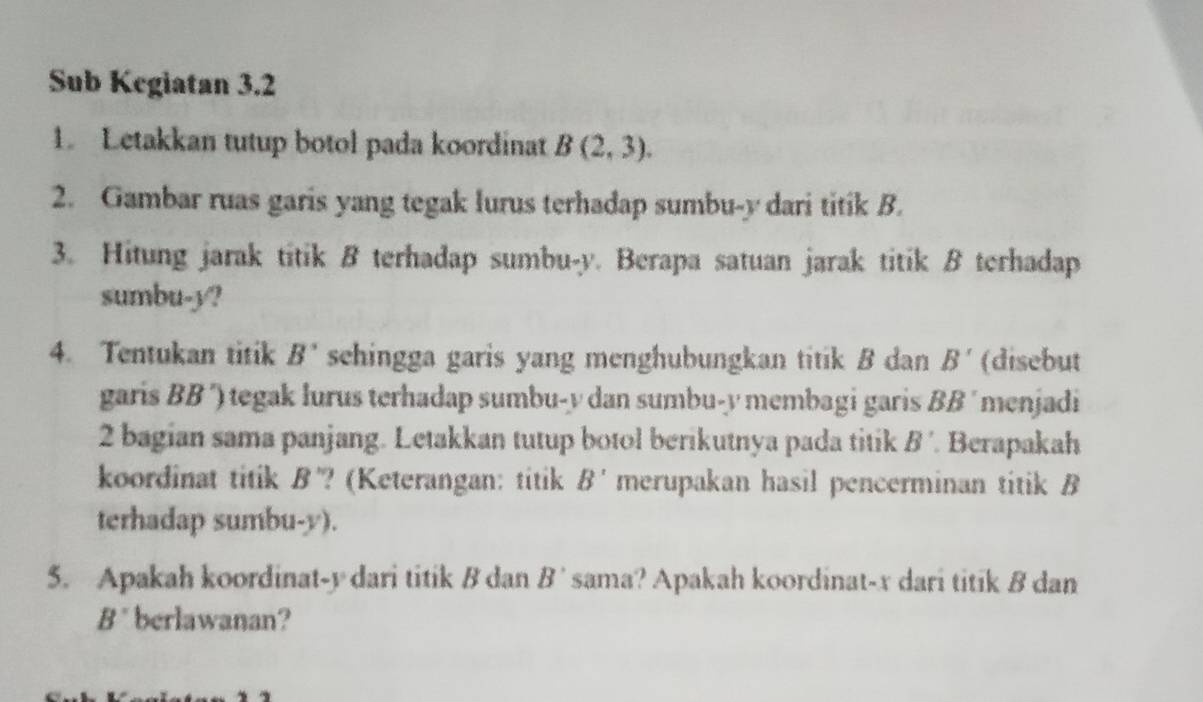 Sub Kegiatan 3.2 
1. Letakkan tutup botol pada koordinat B(2,3). 
2. Gambar ruas garis yang tegak lurus terhadap sumbu-y dari titik B. 
3. Hitung jarak titik B terhadap sumbu- y. Berapa satuan jarak titik B terhadap 
sumbu- y? 
4. Tentukan titik B' sehingga garis yang menghubungkan titik B dan B' (disebut 
garis BB ´) tegak lurus terhadap sumbu- y dan sumbu- y membagi garis BB ´ menjadi
2 bagian sama panjang. Letakkan tutup botol berikutnya pada titik B' Berapakah 
koordinat titik B '? (Keterangan: titik B' merupakan hasil pencerminan titik B
terhadap sumbu- y). 
5. Apakah koordinat- y dari titik B dan B' sama? Apakah koordinat- x dari titik B dan

B' berlawanan?