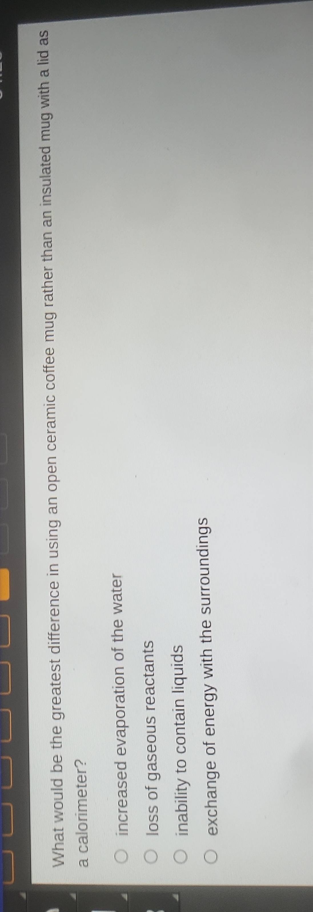 What would be the greatest difference in using an open ceramic coffee mug rather than an insulated mug with a lid as
a calorimeter?
increased evaporation of the water
loss of gaseous reactants
inability to contain liquids
exchange of energy with the surroundings