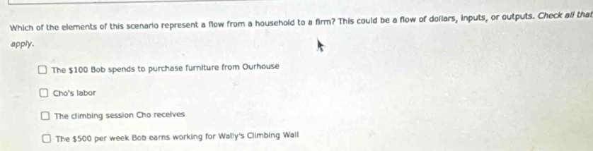 Which of the elements of this scenario represent a flow from a household to a firm? This could be a flow of dollars, inputs, or outputs. Check all that
apply.
The $100 Bob spends to purchase furniture from Ourhouse
Cho's labor
The climbing session Cho receives
The $500 per week Bob earns working for Wally's Climbing Wall