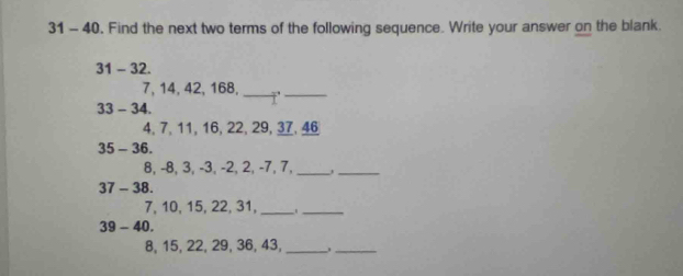 31 - 40. Find the next two terms of the following sequence. Write your answer on the blank. 
31 - 32.
7, 14, 42, 168,_ '_
33-34.
4, 7, 11, 16, 22, 29, 37, 46
35-36.
8, -8, 3, -3, -2, 2, -7, 7,_ 
_
37-38.
7, 10, 15, 22, 31,_ ._
39-40.
8, 15, 22, 29, 36, 43,_ __