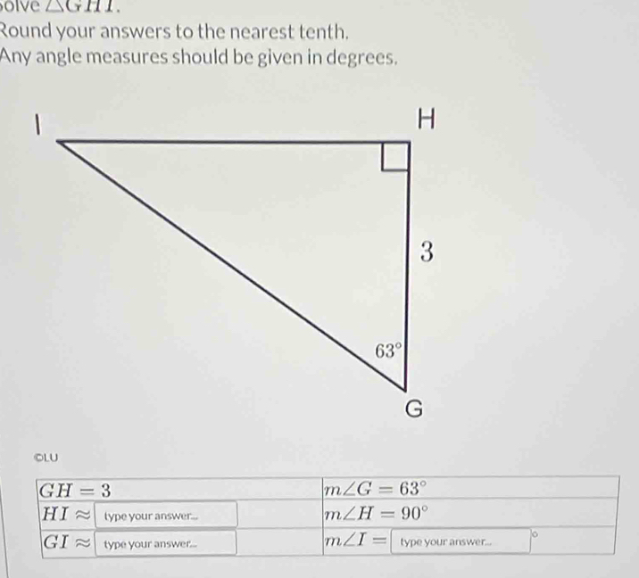 olve △ GHI.
Round your answers to the nearest tenth.
Any angle measures should be given in degrees.
OLU
GH=3
m∠ G=63°
HIapprox type your answer...
m∠ H=90°
m∠ I=
GIapprox type your answer... type your answer...