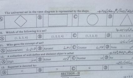 The universal set in the venn diagram is represented by the shape.
⑬ C ⑪
0. Which of the following is a set?
 1,2,3,4 ⑬  1,2,2,4 (1,3,2,3) ⑪ m) 
11. Who gave the concept of set?

Alkhwarizmi B Aerostal ∠ 1 Countor ⑪ None
12. A collection of well-define and distisnet object is called
Number Set
Digit M Subset
13. Superset is denoted by:
ς ⑪
C
_ SECT ION - 1
14* 2=