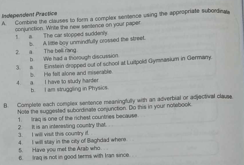 Independent Practice 
A. Combine the clauses to form a complex sentence using the appropriate subordinate 
conjunction. Write the new sentence on your paper. 
1. a. The car stopped suddenly. 
b. A little boy unmindfully crossed the street. 
2. a The bell rang 
b. We had a thorough discussion. 
3. a. Einstein dropped out of school at Luitpold Gymnasium in Germany. 
b. He felt alone and miserable. 
4. a. I have to study harder 
b. I am struggling in Physics. 
B. Complete each complex sentence meaningfully with an adverbial or adjectival clause. 
Note the suggested subordinate conjunction. Do this in your notebook. 
1. Iraq is one of the richest countries because. 
2. It is an interesting country that. 
3. I will visit this country if. 
4 I will stay in the city of Baghdad where. 
5. Have you met the Arab who. 
6. Iraq is not in good terms with Iran since. . .