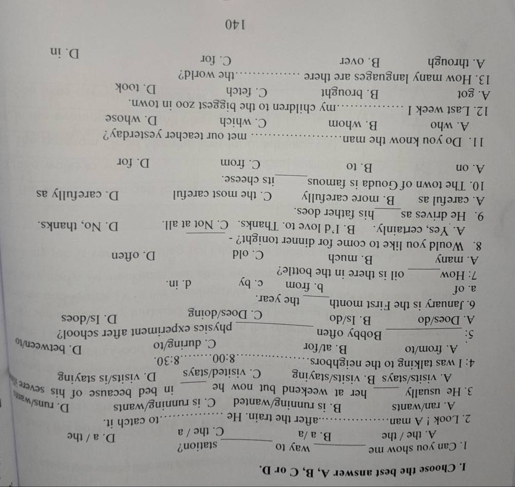 Choose the best answer A, B, C or D.
1. Can you show me _way to _station?
A. the / the B. a /a D. a / the
C. the / a
2. Look ! A man_ after the train. He_
to catch it.
A. ran/wants B. is running/wanted C. is running/wants D. runs/war
3. He usually _her at weekend but now he _in bed because of his sever
A. visits/stays B. visits/staying C. visited/stays D. visits/is staying
4: I was talking to the neighbors.._
8:00 _ 8:30.
A. from/to B. at/for D. between/to
5:_ Bobby often C. during/to
_physics experiment after school?
A. Does/do B. Is/do C. Does/doing D. Is/does
6. January is the First month_ the year.
a. of c. by d. in.
b. from
7: How_ oil is there in the bottle?
A. many B. much C. old D. often
8. Would you like to come for dinner tonight? -_
A. Yes, certainly. B. I’d love to. Thanks. C. Not at all. D. No, thanks.
9. He drives as_ his father does.
A. careful as B. more carefully C. the most careful D. carefully as
10. The town of Gouda is famous_ its cheese.
A. on B. to C. from D. for
11. Do you know the man_ met our teacher yesterday?
A. who B. whom C. which D. whose
12. Last week I _my children to the biggest zoo in town.
A. got B. brought C. fetch D. took
13. How many languages are there _the world?
A. through B. over C. for D. in
140