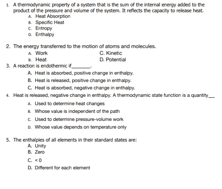 A thermodynamic property of a system that is the sum of the internal energy added to the
product of the pressure and volume of the system. It reflects the capacity to release heat.
A. Heat Absorption
B. Specific Heat
c. Entropy
D. Enthalpy
2. The energy transferred to the motion of atoms and molecules.
A. Work C. Kinetic
B. Heat D. Potential
3. A reaction is endothermic if_ .
A. Heat is absorbed, positive change in enthalpy.
B. Heat is released, positive change in enthalpy.
C. Heat is absorbed, negative change in enthalpy.
4. Heat is released, negative change in enthalpy. A thermodynamic state function is a quantity_
A. Used to determine heat changes
B. Whose value is independent of the path
C. Used to determine pressure-volume work
D. Whose value depends on temperature only
5. The enthalpies of all elements in their standard states are:
A. Unity
B. Zero
C. <0</tex> 
D. Different for each element
