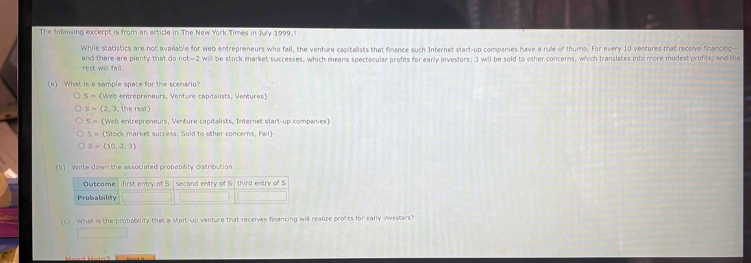 The following excerpt is from an article in The New York Times in July 1999. I
While statistics are not available for web entrepreneurs who fail, the venture capitalists that finance such Internet start-up companies have a rule of thumb. For every 10 ventures that receive financing—
and there are plenty that do not— 2 will be stock market successes, which means spectacular profits for early investors; 3 will be sold to other concerns, which translates into more modest profits; and the
rest will fail.
(a) What is a sample space for the scenario?
S= Web entrepreneurs, Venture capitalists, Ventures
S= 2,3,0 e rest)
S= Web entrepreneurs, Venture capitalists, Internet start-up companies)
S= (Stock market success, Sold to other concerns, Fail》
S= 10,2,3
(b) Write down the associated probability distribution.
Outcome first entry of S second entry of S third entry of S
Probability
(c) What is the probability that a start-up venture that receives financing will realize profits for early investors?