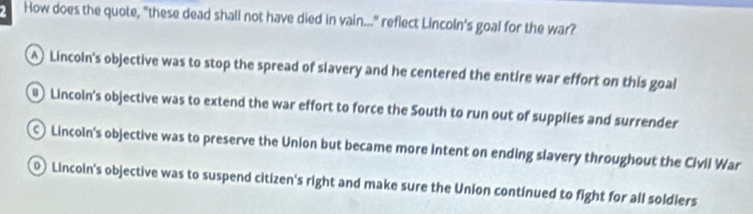 How does the quote, "these dead shali not have died in vain..." reflect Lincoln's goal for the war?
Lincoln's objective was to stop the spread of slavery and he centered the entire war effort on this goal
) Lincoln's objective was to extend the war effort to force the South to run out of supplies and surrender
Lincoln's objective was to preserve the Union but became more intent on ending slavery throughout the Civil War
0 Lincoin's objective was to suspend citizen's right and make sure the Union continued to fight for all soldiers