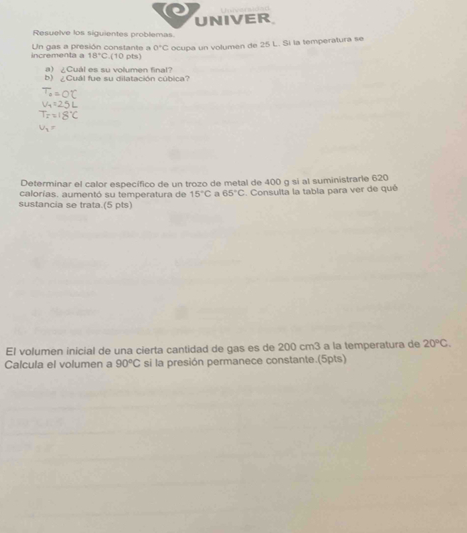 Universidad 
UNIVER 
Resuelve los siguientes problemas. 
Un gas a presión constante a 0°C ocupa un volumen de 25 L. Si la temperatura se 
incrementa a 18°C.(10 pts) 
a) ¿Cuál es su volumen final? 
b) ¿Cuál fue su dilatación cúbica? 
Determinar el calor específico de un trozo de metal de 400 g si al suministrarle 620
calorías. aumentó su temperatura de 15°C a 65°C. Consulta la tabla para ver de qué 
sustancia se trata.(5 pts) 
El volumen inicial de una cierta cantidad de gas es de 200 cm3 a la temperatura de 20°C. 
Calcula el volumen a 90°C si la presión permanece constante.(5pts)