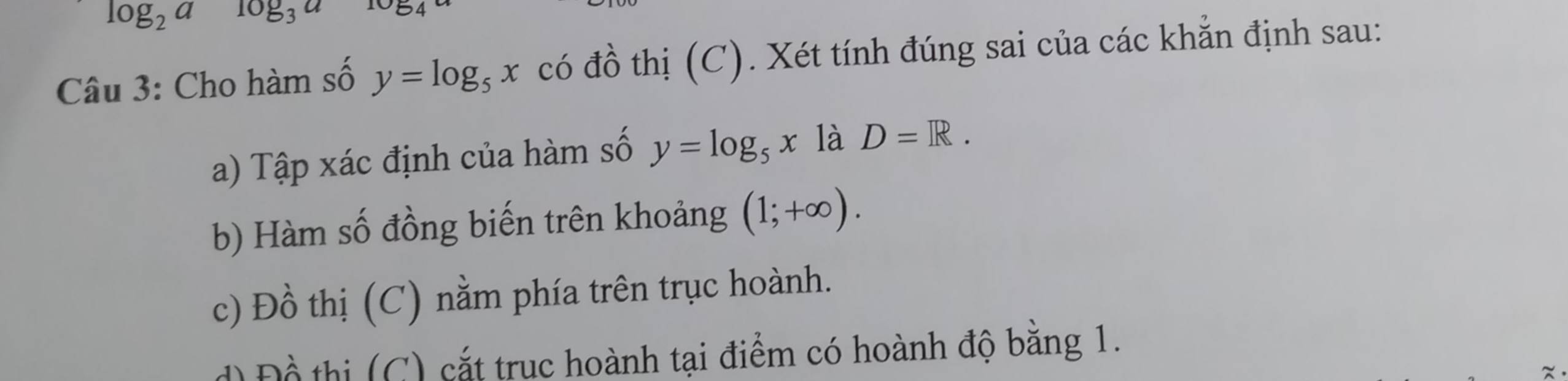 log _2alog _3a 1054
Câu 3: Cho hàm số y=log _5x có đồ thị (C). Xét tính đúng sai của các khẳn định sau: 
a) Tập xác định của hàm số y=log _5x là D=R. 
b) Hàm số đồng biến trên khoảng (1;+∈fty ). 
c) Đồ thị (C) nằm phía trên trục hoành. 
Đ ồ thi (C) cắt truc hoành tại điểm có hoành độ bằng 1.