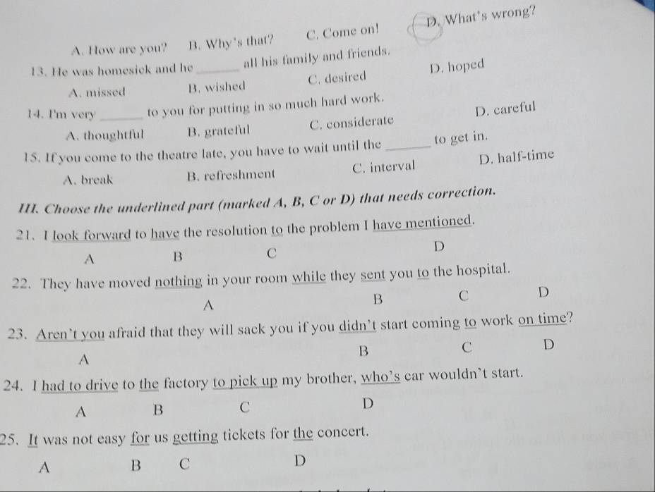 A. How are you? B. Why's that? C. Come on! D. What's wrong?
13. He was homesick and he_ all his family and friends.
A. missed B. wished C. desired D. hoped
14. I'm very _to you for putting in so much hard work.
A. thoughtful B. grateful C. considerate D. careful
1S. If you come to the theatre late, you have to wait until the _to get in.
A. break B. refreshment C. interval D. half-time
II. Choose the underlined part (marked A, B, C or D) that needs correction.
21. I look forward to have the resolution to the problem I have mentioned.
D
A
B
C
22. They have moved nothing in your room while they sent you to the hospital.
A
B C D
23. Aren’t you afraid that they will sack you if you didn’t start coming to work on time?
A
B
C D
24. I had to drive to the factory to pick up my brother, who’s car wouldn’t start.
A B C D
25. It was not easy for us getting tickets for the concert.
A
B C
D