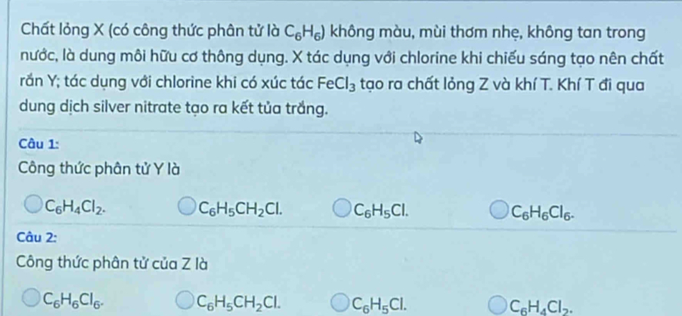 Chất lỏng X (có công thức phân tử là C_6H_6) không màu, mùi thơm nhẹ, không tan trong
nước, là dung môi hữu cơ thông dụng. X tác dụng với chlorine khi chiếu sáng tạo nên chất
rần Y; tác dụng với chlorine khi có xúc tác FeCl_3 tạo ra chất lỏng Z và khí T. Khí T đi qua
dung dịch silver nitrate tạo ra kết tủa trắng.
Câu 1:
Công thức phân tử Y là
C_6H_4Cl_2.
C_6H_5CH_2Cl. C_6H_5Cl.
C_6H_6Cl_6. 
Câu 2:
Công thức phân tử của Z là
C_6H_6Cl_6.
C_6H_5CH_2Cl. C_6H_5Cl.
C_6H_4Cl_2.