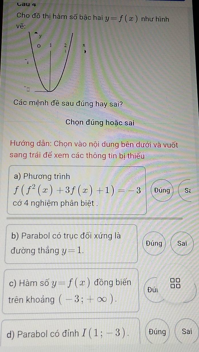 Cau 4 
Cho đồ thị hàm số bậc hai y=f(x) như hình 
vẽ: 
Các mệnh đề sau đúng hay sai? 
Chọn đúng hoặc sai 
Hướng dẫn: Chọn vào nội dung bên dưới và vuốt 
sang trái để xem các thông tin bị thiếu 
a) Phương trình
f(f^2(x)+3f(x)+1)=-3 Đúng Sa 
cớ 4 nghiệm phân biệt . 
b) Parabol có trục đối xứng là 
Đúng Sai 
đường thắng y=1. 
c) Hàm số y=f(x) đồng biến 
Đúi 
trên khoảng (-3;+∈fty ). 
d) Parabol có đỉnh I(1;-3). Đúng Sai