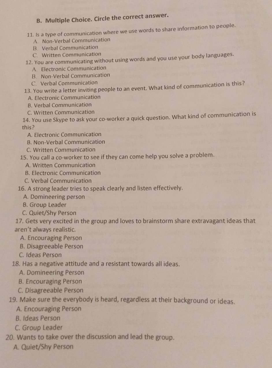 Circle the correct answer.
11. Is a type of communication where we use words to share information to people.
A. Non-Verbal Communication
B. Verbal Communication
C. Written Communication
12. You are communicating without using words and you use your body languages.
A. Electronic Communication
B. Non-Verbal Communication
C. Verbal Communication
13. You write a letter inviting people to an event. What kind of communication is this?
A. Electronic Communication
B. Verbal Communication
C. Written Communication
14. You use Skype to ask your co-worker a quick question. What kind of communication is
this?
A. Electronic Communication
B. Non-Verbal Communication
C. Written Communication
15. You call a co-worker to see if they can come help you solve a problem.
A. Written Communication
B. Electronic Communication
C. Verbal Communication
16. A strong leader tries to speak clearly and listen effectively.
A. Domineering person
B. Group Leader
C. Quiet/Shy Person
17. Gets very excited in the group and loves to brainstorm share extravagant ideas that
aren’t always realistic.
A. Encouraging Person
B. Disagreeable Person
C. Ideas Person
18. Has a negative attitude and a resistant towards all ideas.
A. Domineering Person
B. Encouraging Person
C. Disagreeable Person
19. Make sure the everybody is heard, regardless at their background or ideas.
A. Encouraging Person
B. Ideas Person
C. Group Leader
20. Wants to take over the discussion and lead the group.
A. Quiet/Shy Person