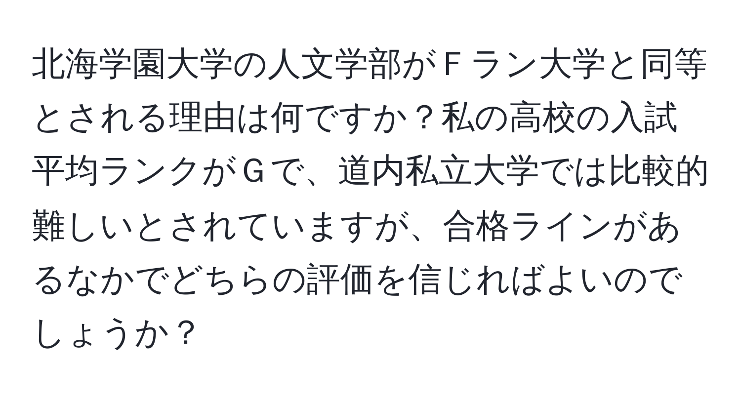 北海学園大学の人文学部がＦラン大学と同等とされる理由は何ですか？私の高校の入試平均ランクがＧで、道内私立大学では比較的難しいとされていますが、合格ラインがあるなかでどちらの評価を信じればよいのでしょうか？