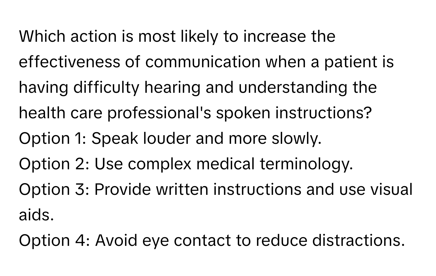 Which action is most likely to increase the effectiveness of communication when a patient is having difficulty hearing and understanding the health care professional's spoken instructions?

Option 1: Speak louder and more slowly.
Option 2: Use complex medical terminology.
Option 3: Provide written instructions and use visual aids.
Option 4: Avoid eye contact to reduce distractions.