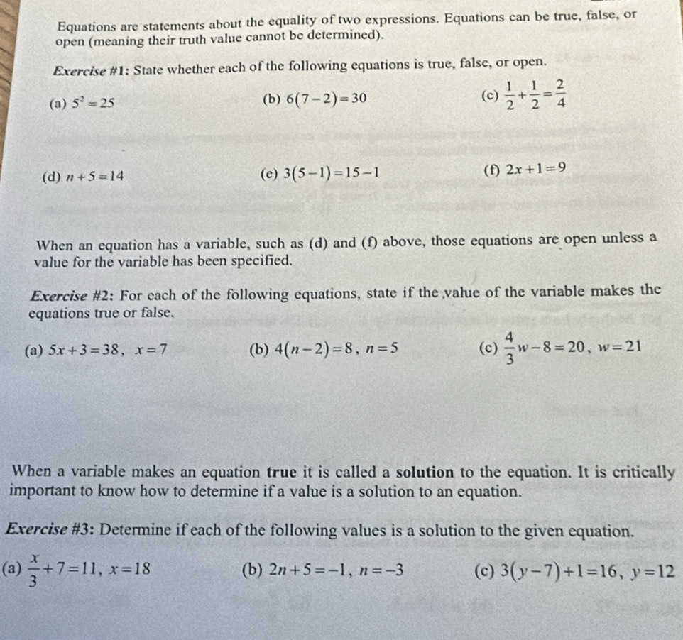 Equations are statements about the equality of two expressions. Equations can be true, false, or 
open (meaning their truth value cannot be determined). 
Exercise #1: State whether each of the following equations is true, false, or open. 
(a) 5^2=25 (b) 6(7-2)=30 (c)  1/2 + 1/2 = 2/4 
(d) n+5=14 (e) 3(5-1)=15-1 (f) 2x+1=9
When an equation has a variable, such as (d) and (f) above, those equations are open unless a 
value for the variable has been specified. 
Exercise #2: For each of the following equations, state if the value of the variable makes the 
equations true or false. 
(a) 5x+3=38, x=7 (b) 4(n-2)=8, n=5 (c)  4/3 w-8=20, w=21
When a variable makes an equation true it is called a solution to the equation. It is critically 
important to know how to determine if a value is a solution to an equation. 
Exercise #3: Determine if each of the following values is a solution to the given equation. 
(a)  x/3 +7=11, x=18 (b) 2n+5=-1, n=-3 (c) 3(y-7)+1=16, y=12