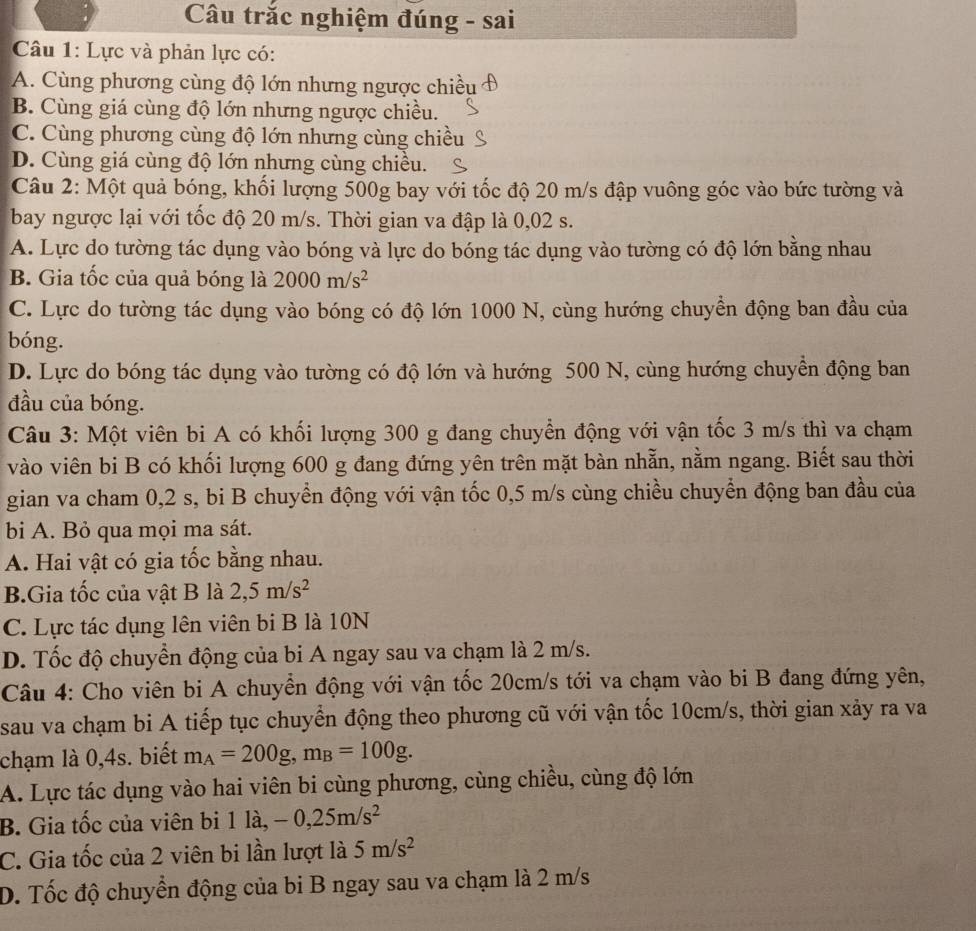 Câu trắc nghiệm đúng - sai
Câu 1: Lực và phản lực có:
A. Cùng phương cùng độ lớn nhưng ngược chiều
B. Cùng giá cùng độ lớn nhưng ngược chiều.
C. Cùng phương cùng độ lớn nhưng cùng chiều
D. Cùng giá cùng độ lớn nhưng cùng chiều.
Câu 2: Một quả bóng, khối lượng 500g bay với tốc độ 20 m/s đập vuông góc vào bức tường và
bay ngược lại với tốc độ 20 m/s. Thời gian va đập là 0,02 s.
A. Lực do tường tác dụng vào bóng và lực do bóng tác dụng vào tường có độ lớn bằng nhau
B. Gia tốc của quả bóng là 2000m/s^2
C. Lực do tường tác dụng vào bóng có độ lớn 1000 N, cùng hướng chuyền động ban đầu của
bóng.
D. Lực do bóng tác dụng vào tường có độ lớn và hướng 500 N, cùng hướng chuyền động ban
đầu của bóng.
Câu 3: Một viên bi A có khối lượng 300 g đang chuyển động với vận tốc 3 m/s thì va chạm
vào viên bi B có khối lượng 600 g đang đứng yên trên mặt bàn nhẵn, nằm ngang. Biết sau thời
gian va cham 0,2 s, bi B chuyển động với vận tốc 0,5 m/s cùng chiều chuyển động ban đầu của
bi A. Bỏ qua mọi ma sát.
A. Hai vật có gia tốc bằng nhau.
B.Gia tốc của vật B là 2,5m/s^2
C. Lực tác dụng lên viên bi B là 10N
D. Tốc độ chuyển động của bi A ngay sau va chạm là 2 m/s.
Câu 4: Cho viên bi A chuyển động với vận tốc 20cm/s tới va chạm vào bi B đang đứng yên,
sau va chạm bi A tiếp tục chuyển động theo phương cũ với vận tốc 10cm/s, thời gian xảy ra va
chạm là 0,4s. biết m_A=200g,m_B=100g.
A. Lực tác dụng vào hai viên bi cùng phương, cùng chiều, cùng độ lớn
B. Gia tốc của viên bi 11a,-0,25m/s^2
C. Gia tốc của 2 viên bi lần lượt là 5m/s^2
D. Tốc độ chuyển động của bi B ngay sau va chạm là 2 m/s