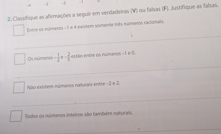 -4 -3 -2 -1
2. Classifique as afirmações a seguir em verdadeiras (V) ou falsas (F). Justifique as falsas.
Entre os números −1 e 4 existem somente três números racionais.
Os números - 1/2  e - 2/5  estão entre os números −1 e 0.
Não existem números naturais entre −2 e 2.
Todos os números inteiros são também naturais.