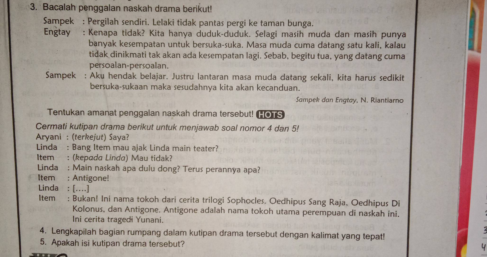 Bacalah penggalan naskah drama berikut! 
Sampek : Pergilah sendiri. Lelaki tidak pantas pergi ke taman bunga. 
Engtay : Kenapa tidak? Kita hanya duduk-duduk. Selagi masih muda dan masih punya 
banyak kesempatan untuk bersuka-suka. Masa muda cuma datang satu kali, kalau 
tidak dinikmati tak akan ada kesempatan lagi. Sebab, begitu tua, yang datang cuma 
persoalan-persoalan. 
Sampek : Aku hendak belajar. Justru lantaran masa muda datang sekali, kita harus sedikit 
bersuka-sukaan maka sesudahnya kita akan kecanduan. 
Sampek dan Engtay, N. Riantiarno 
Tentukan amanat penggalan naskah drama tersebut! HOTS 
Cermati kutipan drama berikut untuk menjawab soal nomor 4 dan 5! 
Aryani : (terkejut) Saya? 
Linda : Bang Item mau ajak Linda main teater? 
Item : (kepada Linda) Mau tidak? 
Linda : Main naskah apa dulu dong? Terus perannya apa? 
Item : Antigone! 
Linda : [....] 
Item : Bukan! Ini nama tokoh dari cerita trilogi Sophocles. Oedhipus Sang Raja, Oedhipus Di 
Kolonus, dan Antigone. Antigone adalah nama tokoh utama perempuan di naskah ini. 
Ini cerita tragedi Yunani. 
4. Lengkapilah bagian rumpang dalam kutipan drama tersebut dengan kalimat yang tepat! 
5. Apakah isi kutipan drama tersebut?