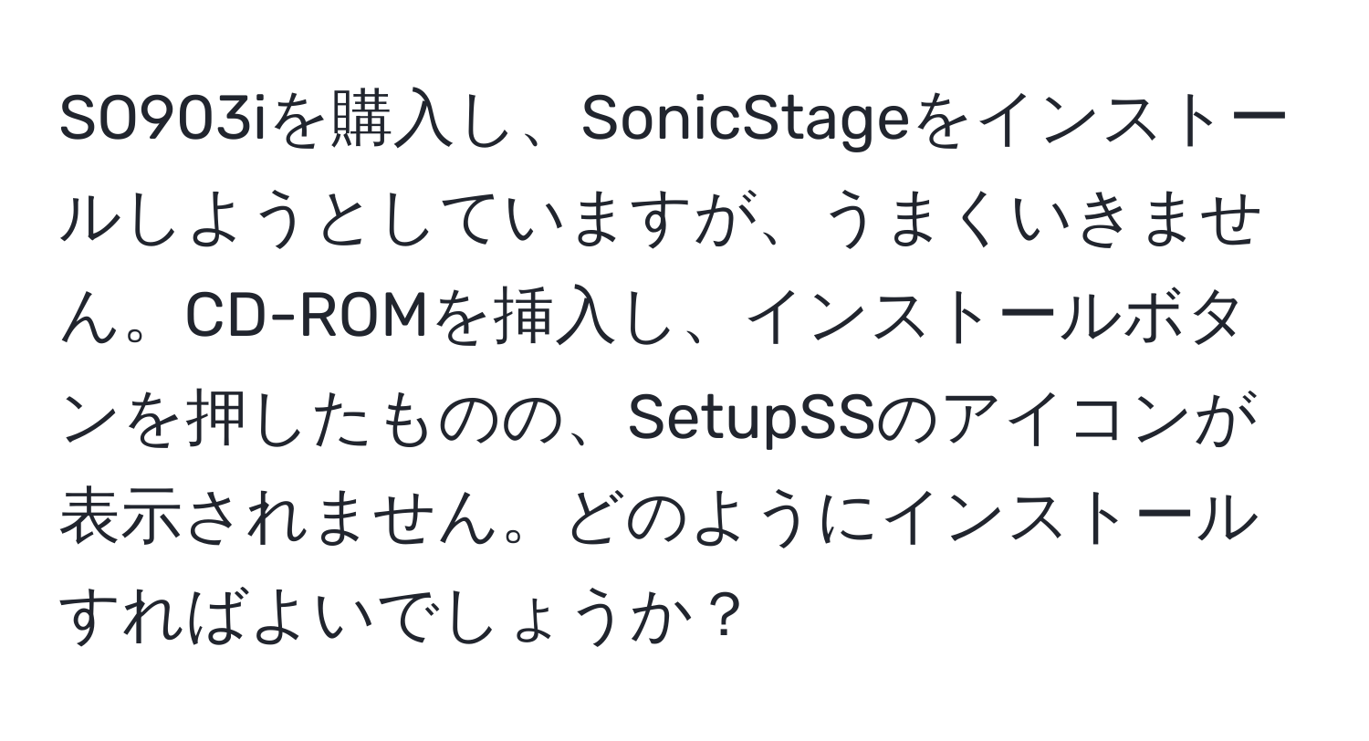 SO903iを購入し、SonicStageをインストールしようとしていますが、うまくいきません。CD-ROMを挿入し、インストールボタンを押したものの、SetupSSのアイコンが表示されません。どのようにインストールすればよいでしょうか？