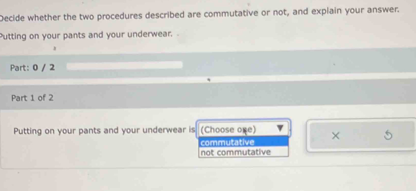 Decide whether the two procedures described are commutative or not, and explain your answer.
Putting on your pants and your underwear. 
Part: 0 / 2
Part 1 of 2
Putting on your pants and your underwear is (Choose one)
commutative
×
not commutative