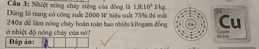 Nhiệt nóng chảy riêng của đồng là 1,8.10^5J/kg
Dùng lò nung có công suất 2000 W hiệu suất 75% thì mất
29
240s để làm nóng chảy hoàn toàn bao nhiêu kilogam đồngCu 
ở nhiệt độ nóng chảy của nó? Copper
63.546
Đáp án: