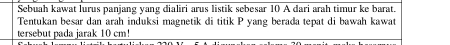 Sebuah kawat lurus panjang yang dialiri arus listik sebesar 10 A dari arah timur ke barat. 
Tentukan besar dan arah induksi magnetik di titik P yang berada tepat di bawah kawat 
tersebut pada jarak 10 cm!