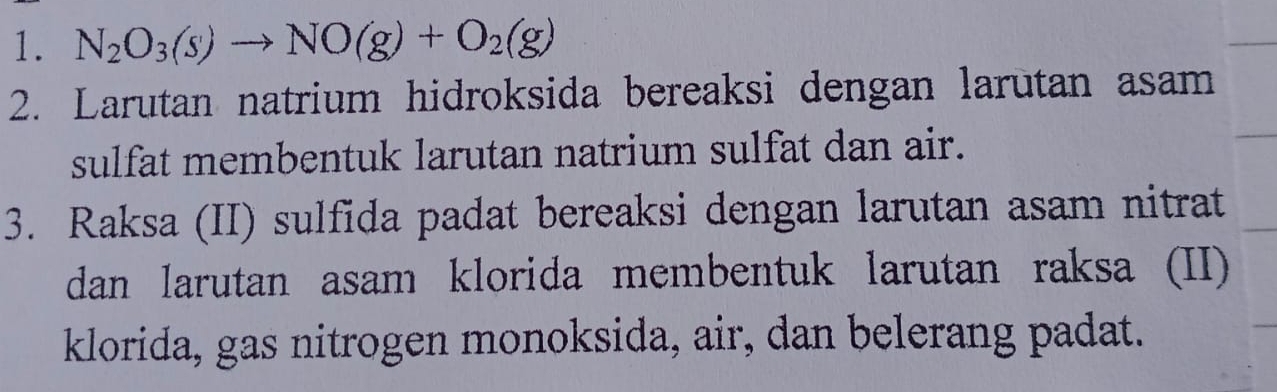 N_2O_3(s)to NO(g)+O_2(g)
2. Larutan natrium hidroksida bereaksi dengan larutan asam 
sulfat membentuk larutan natrium sulfat dan air. 
3. Raksa (II) sulfida padat bereaksi dengan larutan asam nitrat 
dan larutan asam klorida membentuk larutan raksa (II) 
klorida, gas nitrogen monoksida, air, dan belerang padat.