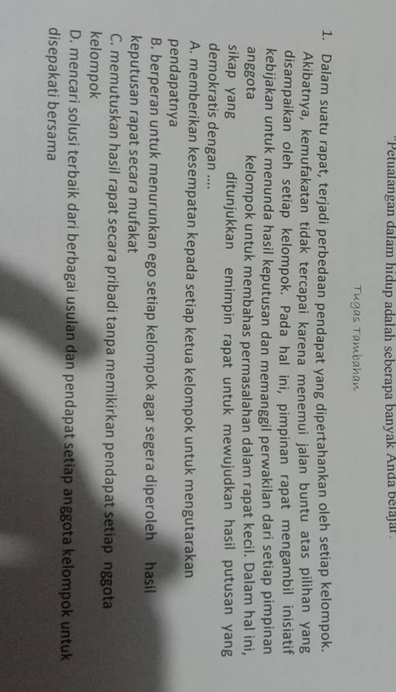 "Petualangan dalam hidup adalah seberapa banyak Anda belajar.
Tugas Tambahan
1. Dalam suatu rapat, terjadi perbedaan pendapat yang dipertahankan oleh setiap kelompok.
Akibatnya, kemufakatan tidak tercapai karena menemui jalan buntu atas pilihan yang
disampaikan oleh setiap kelompok. Pada hal ini, pimpinan rapat mengambil inisiatif
kebijakan untuk menunda hasil keputusan dan memanggil perwakilan dari setiap pimpinan
anggota kelompok untuk membahas permasalahan dalam rapat kecil. Dalam hal ini,
sikap yang ditunjukkan emimpin rapat untuk mewujudkan hasil putusan yang
demokratis dengan ....
A. memberikan kesempatan kepada setiap ketua kelompok untuk mengutarakan
pendapatnya
B. berperan untuk menurunkan ego setiap kelompok agar segera diperoleh hasil
keputusan rapat secara mufakat
C. memutuskan hasil rapat secara pribadi tanpa memikirkan pendapat setiap nggota
kelompok
D. mencari solusi terbaik dari berbagai usulan dan pendapat setiap anggota kelompok untuk
disepakati bersama