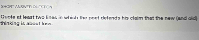 SHORT-ANSWER QUESTION 
Quote at least two lines in which the poet defends his claim that the new (and old) 
thinking is about loss.