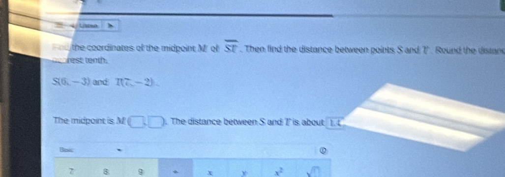 Lisceo
overline ST
d the coordinates of the midpoint M of . Then find the distance between points S and T. Round the distand 
rest tenth .
S(6,-3) and R(7-2)
The midpoint is M □ .□ . The distance between S and T is about 1. 
Basic ` 
$ 
x w x^2