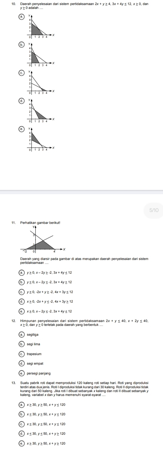 Daerah penyelesaian dari sistem pertidaksamaan 2x+y≥ 4, 3x+4y≤ 12, x≥ 0, dan
a Y
X
b.
t
C.
×
d
a
5/10
11. Perhatikan gambar berikut!
Y4
0
Daerah yang diarsir pada gambar di atas merupakan daerah penyelesaian dari sistem
γ ≤ 12
y≥ 0, x-2y≤ -2, 3x+4y ≥ 12
y≥ 0, -2x+y≥ -2, 4x+3y ≤ 12
d. x≥ 0, -2x+y≤ -2, 4x+3y ≥ 12
e. x≥ 0, x-2y≤ -2, 3x+4y≤ 12
12. Himpunan penyelesaian dari sistem pertidaksamaar 2x+y≤ 40, x+2y≤ 40,
x ≥ 0, dan y ≥ 0 terletak pada daerah yang berbentuk ....
segitiga
b. segi lima
c. trapesium
d. segi empat
e. persegi panjang
13. Suatu pabrik roti dapat memproduksi 120 kaleng roti setiap hari. Roti yang diproduksi
terdiri atas dua jenis. Roti I diproduksi tidak kurang dari 30 kaleng. Roti II diproduksi tidak
kurang dari 50 kaleng. Jika roti I dibuat sebanyak x kaleng dan roti II dibuat sebanyak y
x≥ 30, y≥ 50, x+y≤ 120
x≤ 30, y≥ 50, x+y≤ 120
x≤ 30, y≤ 50, x+y≤ 120
x≤ 30, y≤ 50, x+y≥ 120
e x≥ 30, y≥ 50, x+y≥ 120