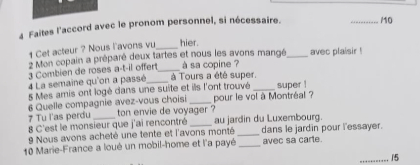 Faites l'accord avec le pronom personnel, si nécessaire. 
_/10 
1 Cet acteur ? Nous l'avons vu_ hier. 
2 Mon copain a préparé deux tartes et nous les avons mangé_ avec plaisir ! 
3 Combien de roses a-t-il offert_ à sa copine ? 
4 La semaine qu'on a passé_ à Tours a été super. 
5 Mes amis ont logé dans une suite et ils l'ont trouvé _super ! 
6 Quelle compagnie avez-vous choisi _pour le vol à Montréal ? 
7 Tu l'as perdu ton envie de voyager ? 
8 C'est le monsieur que j'ai rencontré _au jardin du Luxembourg. 
9 Nous avons acheté une tente et l'avons monté _dans le jardin pour l'essayer. 
10 Marie-France a loué un mobil-home et l'a payé _avec sa carte. 
_15