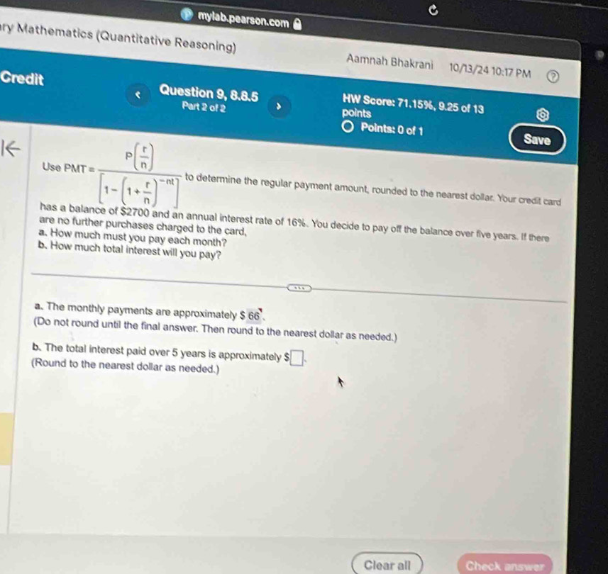 mylab.pearson.com 
ry Mathematics (Quantitative Reasoning) Aamnah Bhakrani 10/13/24 10:17 PM 
Credit Question 9, 8.8.5 
HW Score: 71.15%, 9.25 of 13 
Part 2 of 2 points 
Points: 0 of 1 Save 
Us PMT=frac P( r/n )[1-(1+ r/n )^-n] to determine the regular payment amount, rounded to the nearest dollar. Your credit card 
has annual interest rate of 16%. You decide to pay off the balance over five years. If there 
are no further purchases charged to the card, 
a. How much must you pay each month? 
b. How much total interest will you pay? 
_ 
_ 
_ 
a. The monthly payments are approximately $ 66. 
(Do not round until the final answer. Then round to the nearest dollar as needed.) 
b. The total interest paid over 5 years is approximately $□. 
(Round to the nearest dollar as needed.) 
Clear all Check answer