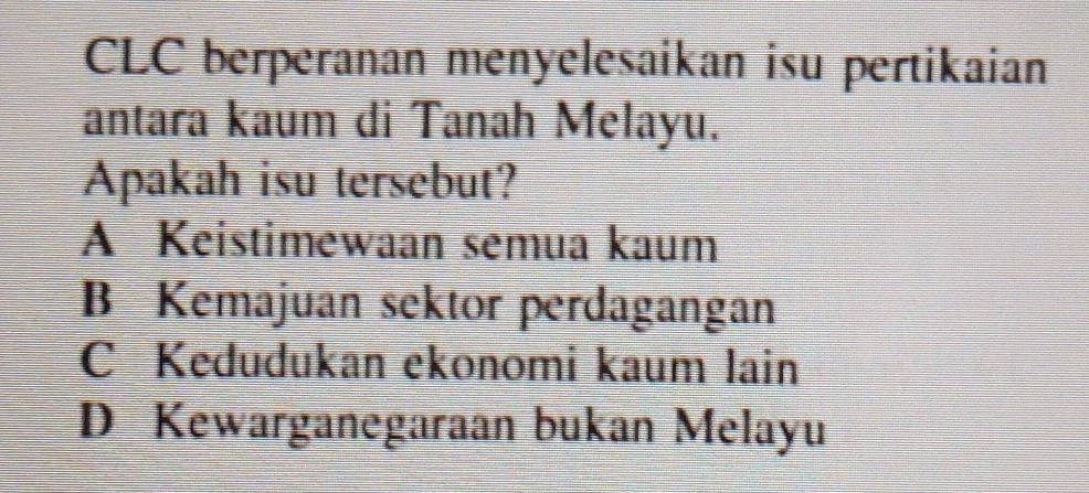 CLC berperanan menyelesaikan isu pertikaian
antara kaum di Tanah Melayu.
Apakah isu tersebut?
A Keistimewaan semua kaum
B Kemajuan sektor perdagangan
C Kedudukan ekonomi kaum lain
D Kewarganegaraan bukan Melayu