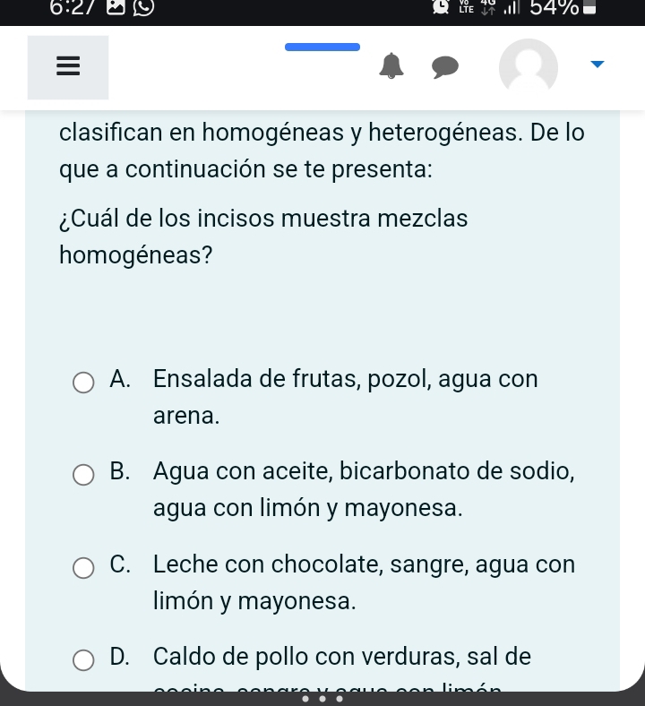 54%

clasifican en homogéneas y heterogéneas. De lo
que a continuación se te presenta:
¿Cuál de los incisos muestra mezclas
homogéneas?
A. Ensalada de frutas, pozol, agua con
arena.
B. Agua con aceite, bicarbonato de sodio,
agua con limón y mayonesa.
C. Leche con chocolate, sangre, agua con
limón y mayonesa.
D. Caldo de pollo con verduras, sal de