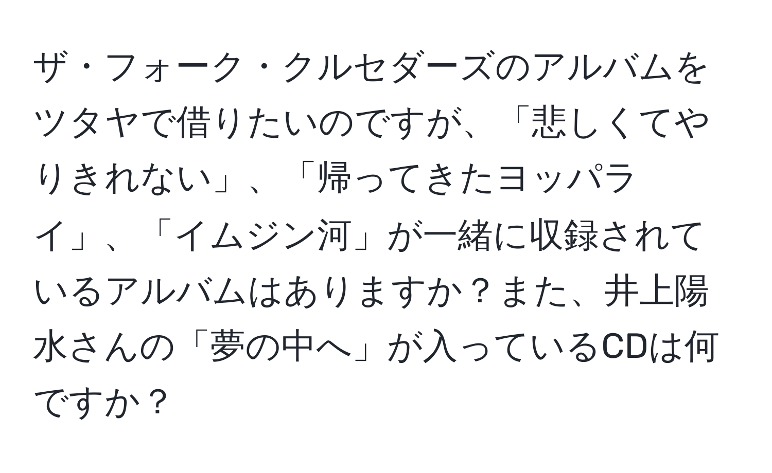 ザ・フォーク・クルセダーズのアルバムをツタヤで借りたいのですが、「悲しくてやりきれない」、「帰ってきたヨッパライ」、「イムジン河」が一緒に収録されているアルバムはありますか？また、井上陽水さんの「夢の中へ」が入っているCDは何ですか？