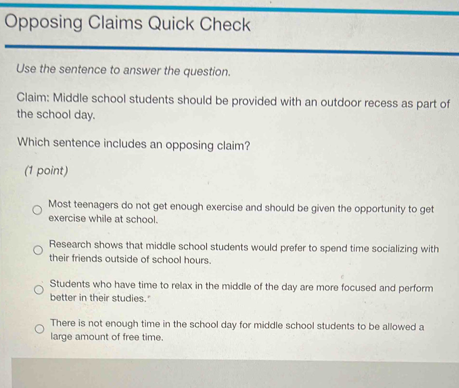 Opposing Claims Quick Check
Use the sentence to answer the question.
Claim: Middle school students should be provided with an outdoor recess as part of
the school day.
Which sentence includes an opposing claim?
(1 point)
Most teenagers do not get enough exercise and should be given the opportunity to get
exercise while at school.
Research shows that middle school students would prefer to spend time socializing with
their friends outside of school hours.
Students who have time to relax in the middle of the day are more focused and perform
better in their studies."
There is not enough time in the school day for middle school students to be allowed a
large amount of free time.