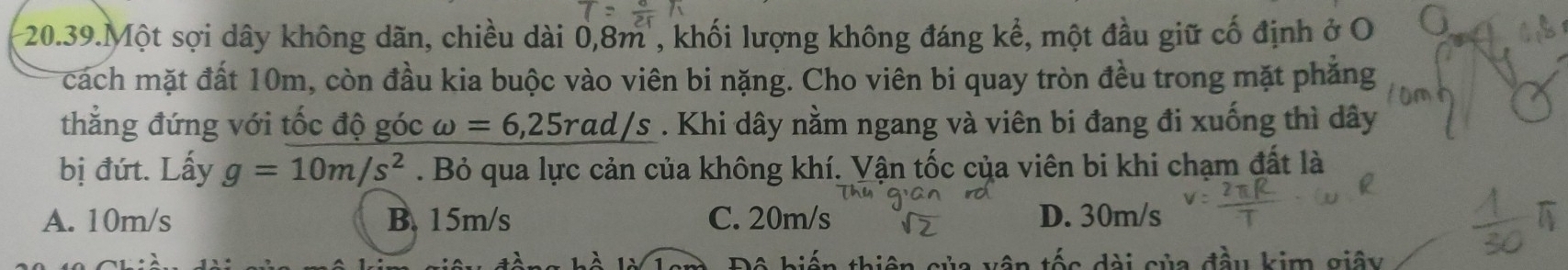 20.39.Một sợi dây không dãn, chiều dài 0, 8m , khối lượng không đáng kể, một đầu giữ cố định ở O 
cách mặt đất 10m, còn đầu kia buộc vào viên bi nặng. Cho viên bi quay tròn đều trong mặt phẳng
thẳng đứng với tốc độ góc omega =6,25rad/s. Khi dây nằm ngang và viên bi đang đi xuống thì dây
bị đút. Lấy g=10m/s^2. Bỏ qua lực cản của không khí. Vận tốc của viên bi khi chạm đất là
A. 10m/s B. 15m/s C. 20m/s D. 30m/s
o dài củ đầu kim giây