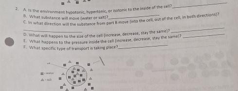 Is the environment hypotonic, hypertonic, or isotonic to the inside of the cell? 
_ 
B. What substance will move (water or sait)? 
_ 
C. In what direction will the substance from part B move (into the cell, out of the cell, in both directions)? 
_ 
D. What will happen to the size of the cell (increase, decrease, stay the same)?_ 
_ 
E. What happens to the pressure inside the cell (increase, decrease, stay the same)? 
F. What specific type of transport is taking place?